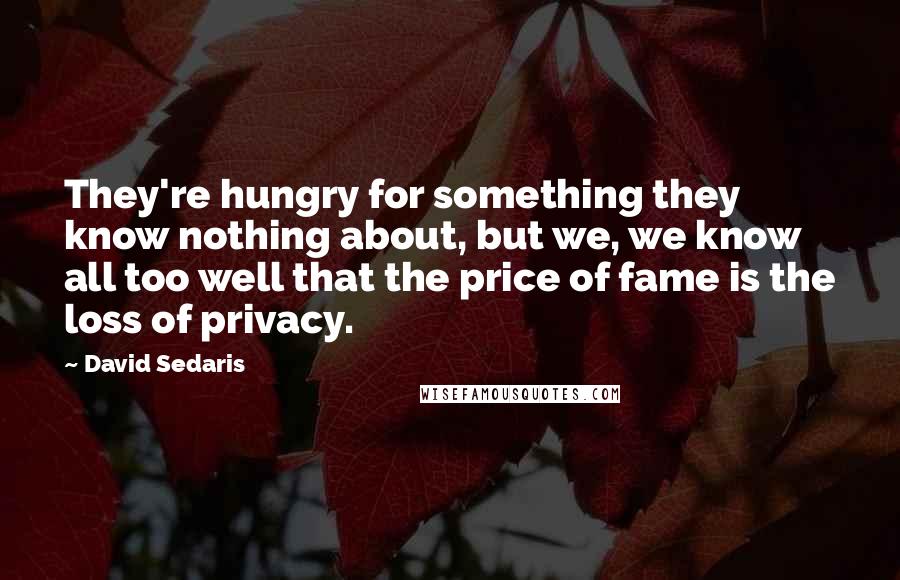 David Sedaris Quotes: They're hungry for something they know nothing about, but we, we know all too well that the price of fame is the loss of privacy.