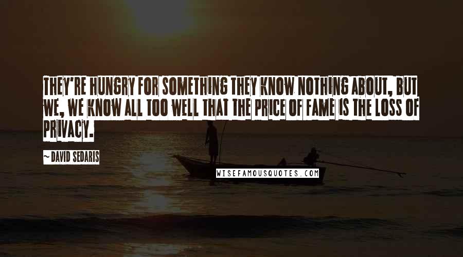 David Sedaris Quotes: They're hungry for something they know nothing about, but we, we know all too well that the price of fame is the loss of privacy.