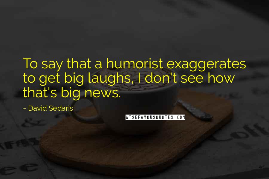 David Sedaris Quotes: To say that a humorist exaggerates to get big laughs, I don't see how that's big news.