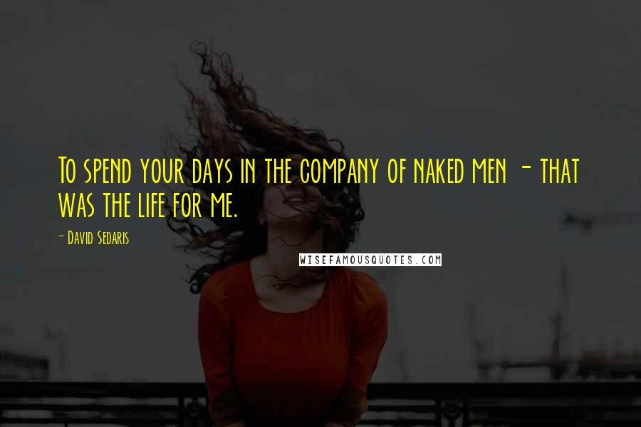 David Sedaris Quotes: To spend your days in the company of naked men - that was the life for me.