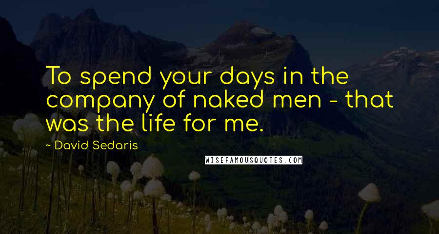 David Sedaris Quotes: To spend your days in the company of naked men - that was the life for me.