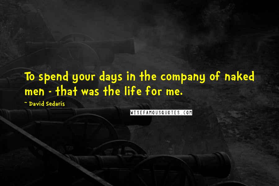 David Sedaris Quotes: To spend your days in the company of naked men - that was the life for me.