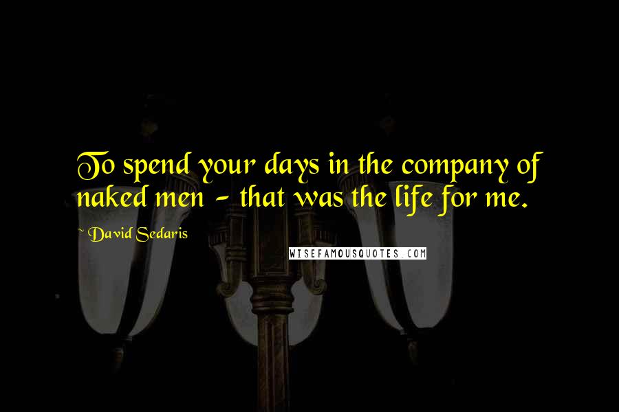 David Sedaris Quotes: To spend your days in the company of naked men - that was the life for me.