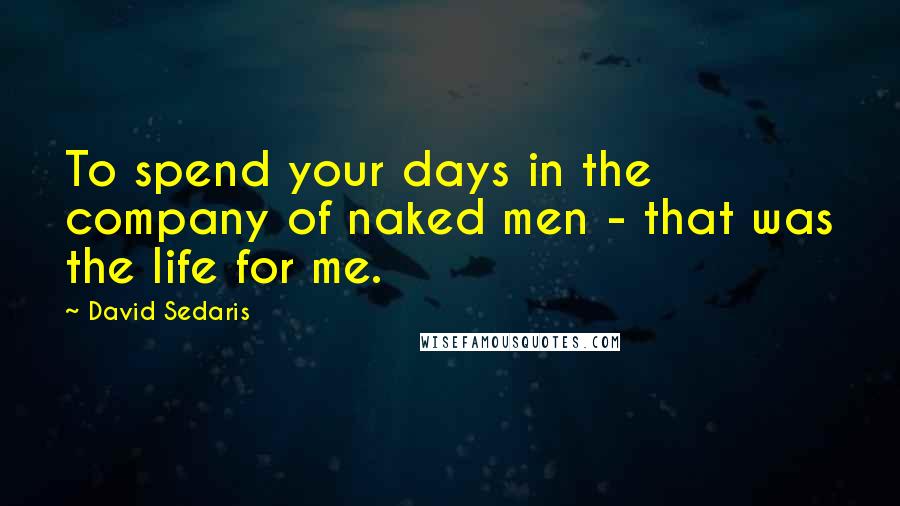 David Sedaris Quotes: To spend your days in the company of naked men - that was the life for me.