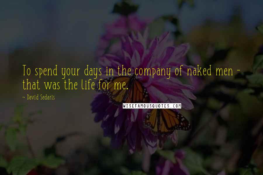 David Sedaris Quotes: To spend your days in the company of naked men - that was the life for me.