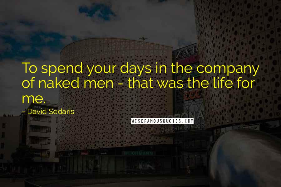 David Sedaris Quotes: To spend your days in the company of naked men - that was the life for me.