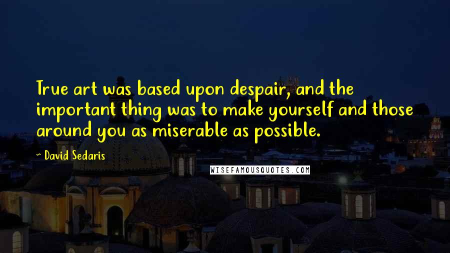 David Sedaris Quotes: True art was based upon despair, and the important thing was to make yourself and those around you as miserable as possible.