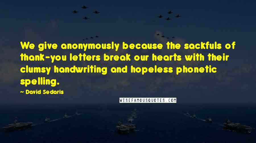 David Sedaris Quotes: We give anonymously because the sackfuls of thank-you letters break our hearts with their clumsy handwriting and hopeless phonetic spelling.