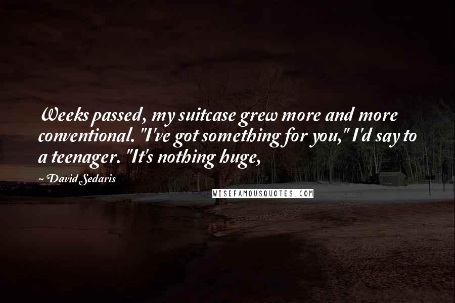 David Sedaris Quotes: Weeks passed, my suitcase grew more and more conventional. "I've got something for you," I'd say to a teenager. "It's nothing huge,