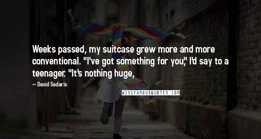 David Sedaris Quotes: Weeks passed, my suitcase grew more and more conventional. "I've got something for you," I'd say to a teenager. "It's nothing huge,