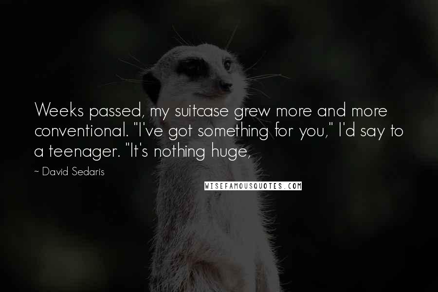 David Sedaris Quotes: Weeks passed, my suitcase grew more and more conventional. "I've got something for you," I'd say to a teenager. "It's nothing huge,