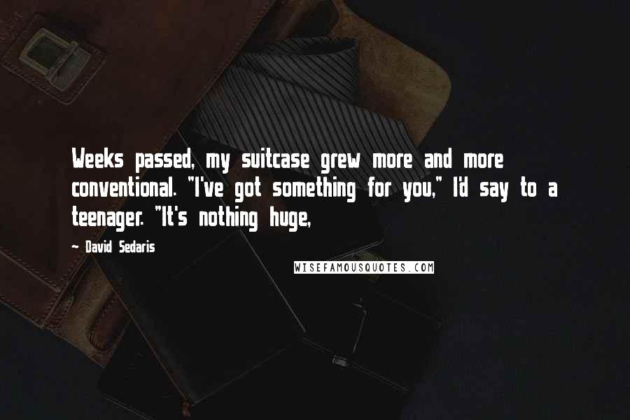 David Sedaris Quotes: Weeks passed, my suitcase grew more and more conventional. "I've got something for you," I'd say to a teenager. "It's nothing huge,