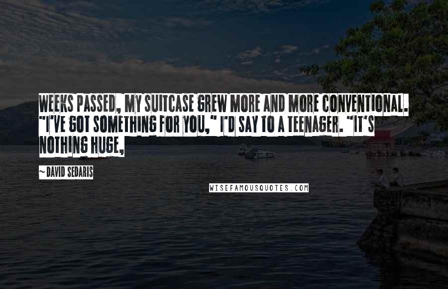 David Sedaris Quotes: Weeks passed, my suitcase grew more and more conventional. "I've got something for you," I'd say to a teenager. "It's nothing huge,