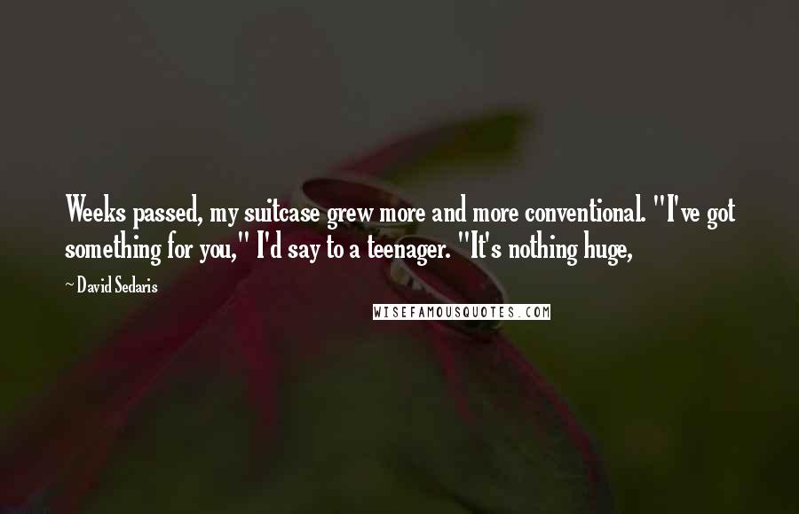 David Sedaris Quotes: Weeks passed, my suitcase grew more and more conventional. "I've got something for you," I'd say to a teenager. "It's nothing huge,