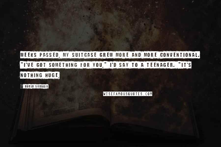 David Sedaris Quotes: Weeks passed, my suitcase grew more and more conventional. "I've got something for you," I'd say to a teenager. "It's nothing huge,