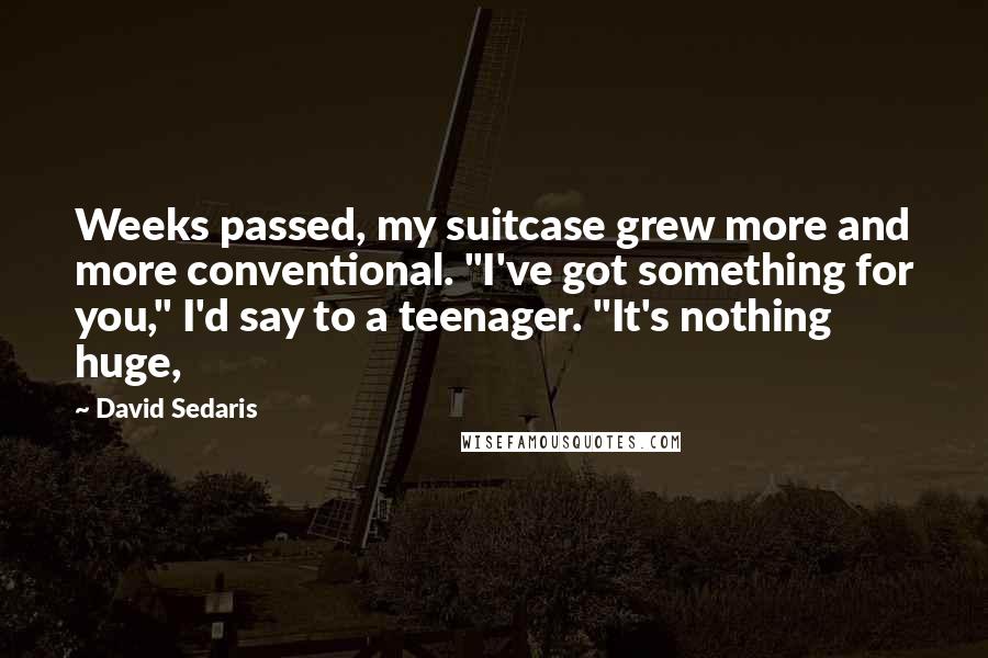 David Sedaris Quotes: Weeks passed, my suitcase grew more and more conventional. "I've got something for you," I'd say to a teenager. "It's nothing huge,