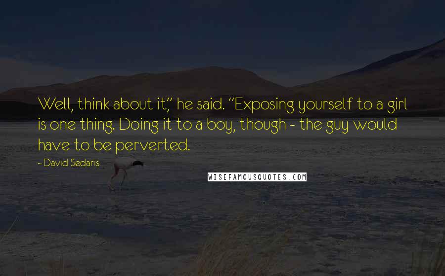 David Sedaris Quotes: Well, think about it," he said. "Exposing yourself to a girl is one thing. Doing it to a boy, though - the guy would have to be perverted.