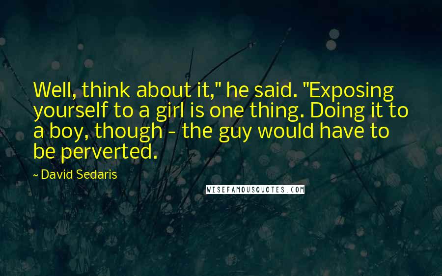 David Sedaris Quotes: Well, think about it," he said. "Exposing yourself to a girl is one thing. Doing it to a boy, though - the guy would have to be perverted.