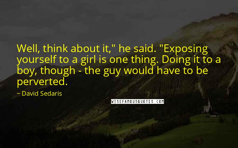 David Sedaris Quotes: Well, think about it," he said. "Exposing yourself to a girl is one thing. Doing it to a boy, though - the guy would have to be perverted.