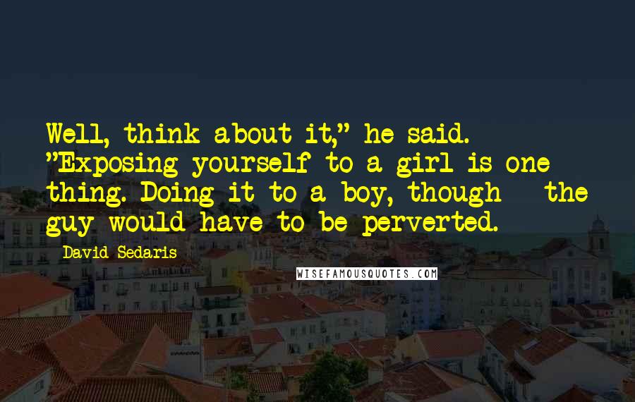 David Sedaris Quotes: Well, think about it," he said. "Exposing yourself to a girl is one thing. Doing it to a boy, though - the guy would have to be perverted.