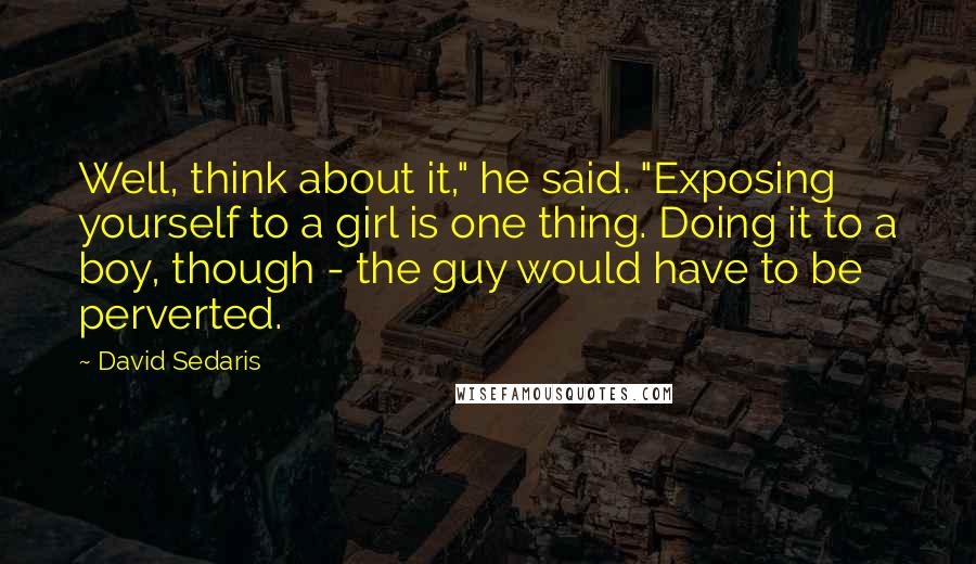 David Sedaris Quotes: Well, think about it," he said. "Exposing yourself to a girl is one thing. Doing it to a boy, though - the guy would have to be perverted.