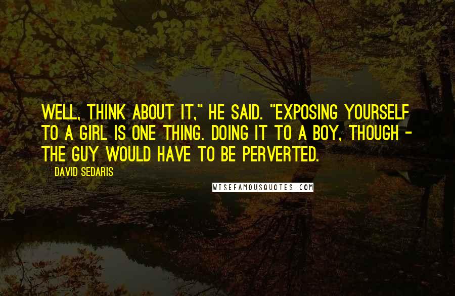 David Sedaris Quotes: Well, think about it," he said. "Exposing yourself to a girl is one thing. Doing it to a boy, though - the guy would have to be perverted.