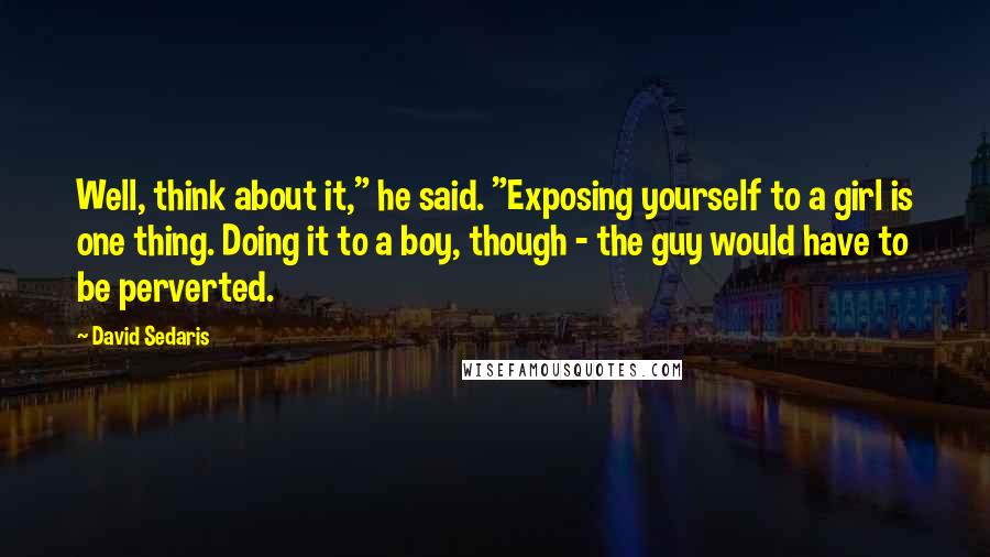 David Sedaris Quotes: Well, think about it," he said. "Exposing yourself to a girl is one thing. Doing it to a boy, though - the guy would have to be perverted.