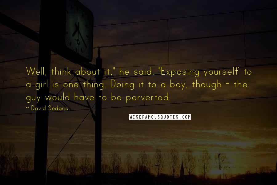 David Sedaris Quotes: Well, think about it," he said. "Exposing yourself to a girl is one thing. Doing it to a boy, though - the guy would have to be perverted.