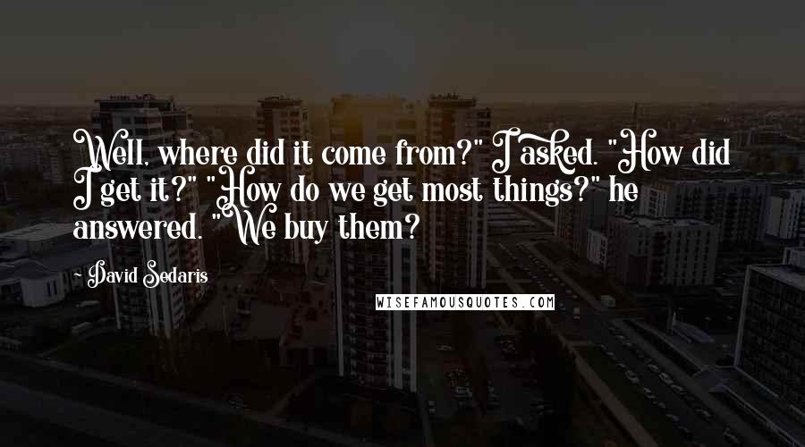 David Sedaris Quotes: Well, where did it come from?" I asked. "How did I get it?" "How do we get most things?" he answered. "We buy them?