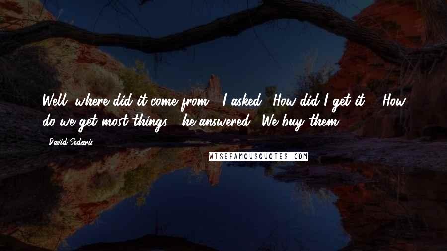 David Sedaris Quotes: Well, where did it come from?" I asked. "How did I get it?" "How do we get most things?" he answered. "We buy them?