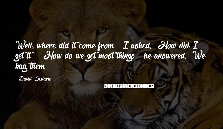 David Sedaris Quotes: Well, where did it come from?" I asked. "How did I get it?" "How do we get most things?" he answered. "We buy them?