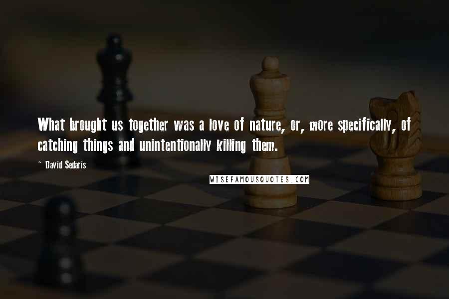 David Sedaris Quotes: What brought us together was a love of nature, or, more specifically, of catching things and unintentionally killing them.