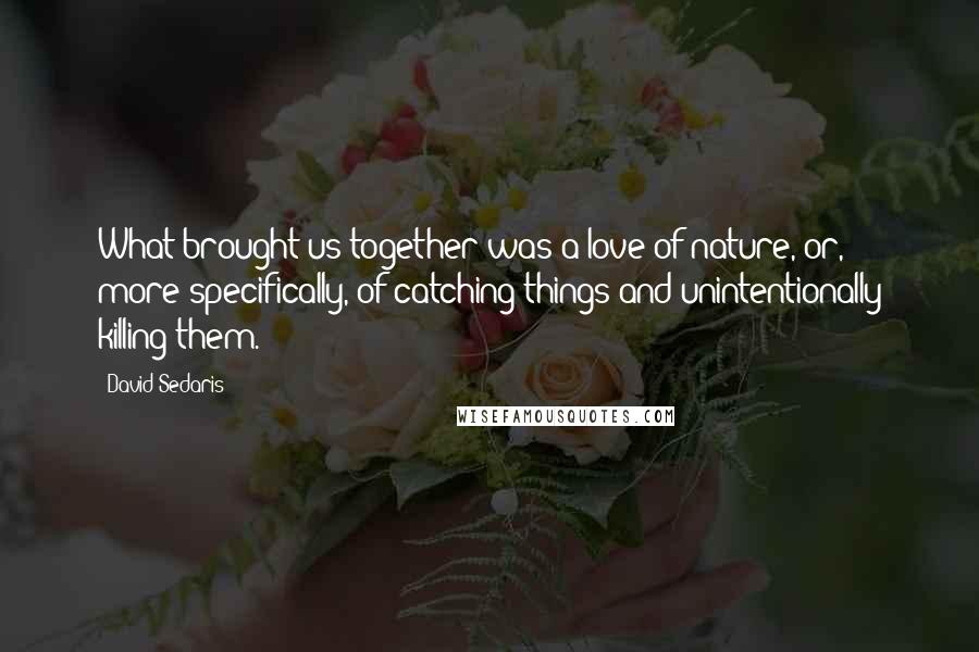 David Sedaris Quotes: What brought us together was a love of nature, or, more specifically, of catching things and unintentionally killing them.