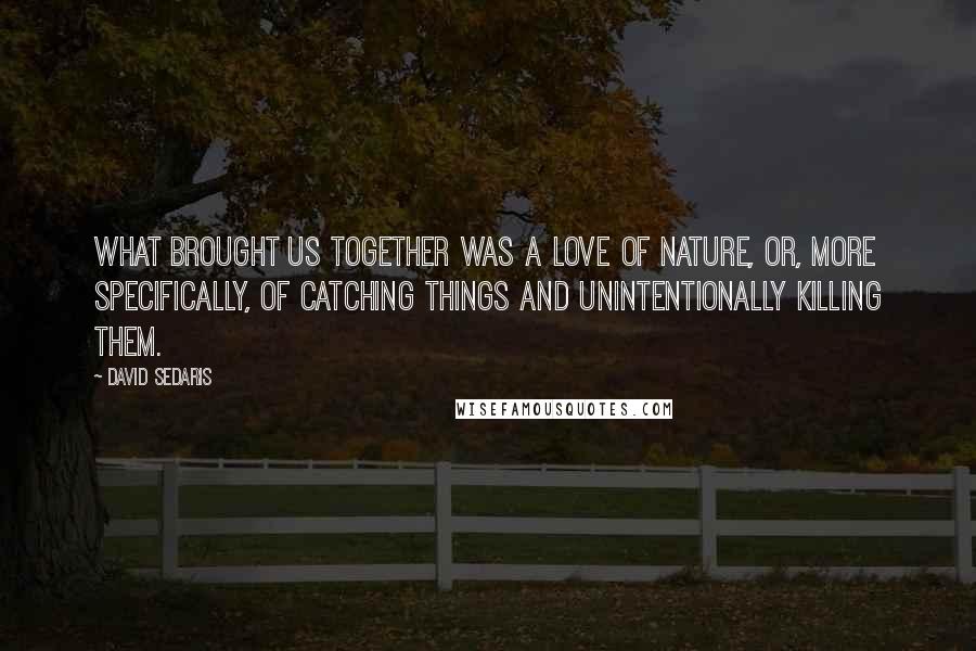 David Sedaris Quotes: What brought us together was a love of nature, or, more specifically, of catching things and unintentionally killing them.