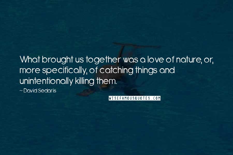 David Sedaris Quotes: What brought us together was a love of nature, or, more specifically, of catching things and unintentionally killing them.