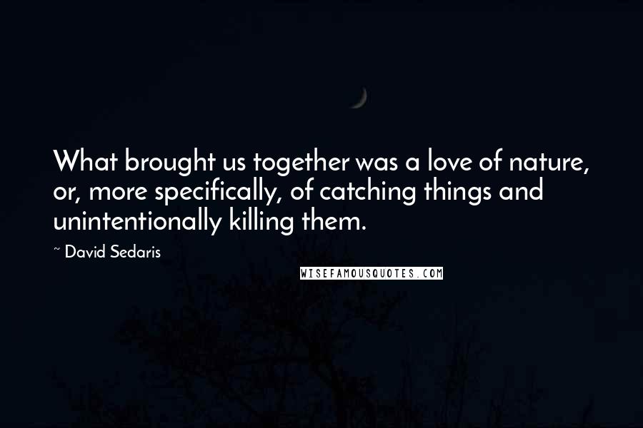 David Sedaris Quotes: What brought us together was a love of nature, or, more specifically, of catching things and unintentionally killing them.