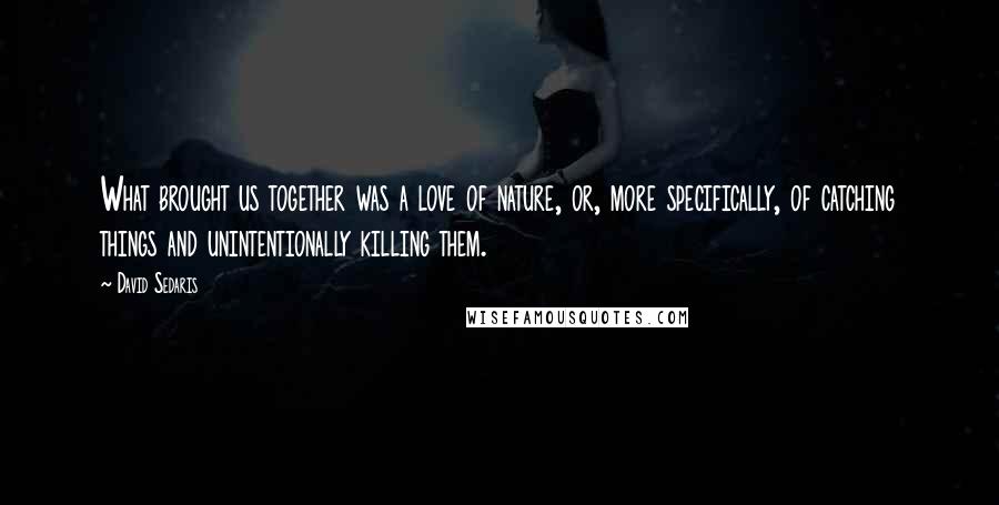 David Sedaris Quotes: What brought us together was a love of nature, or, more specifically, of catching things and unintentionally killing them.