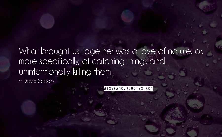 David Sedaris Quotes: What brought us together was a love of nature, or, more specifically, of catching things and unintentionally killing them.