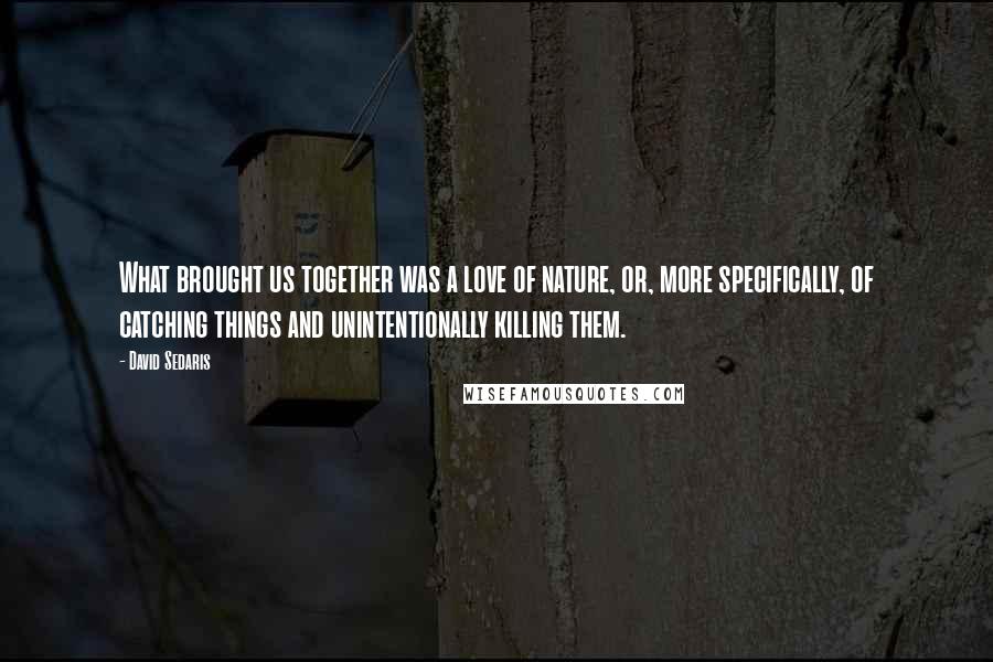 David Sedaris Quotes: What brought us together was a love of nature, or, more specifically, of catching things and unintentionally killing them.