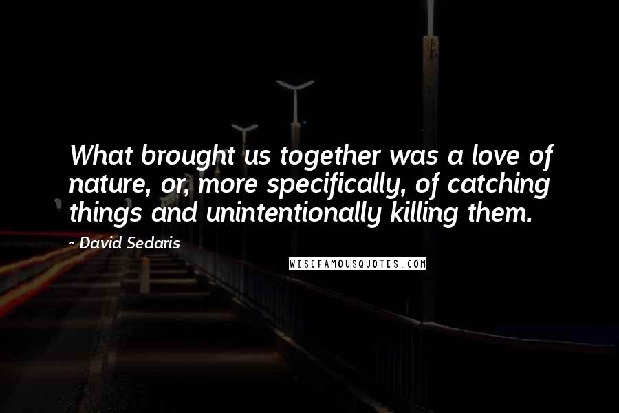 David Sedaris Quotes: What brought us together was a love of nature, or, more specifically, of catching things and unintentionally killing them.