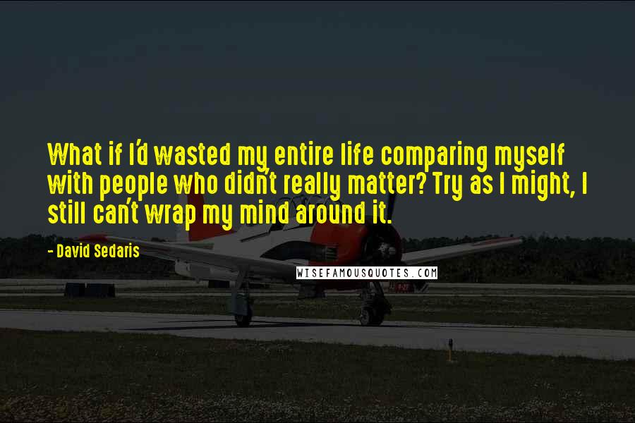 David Sedaris Quotes: What if I'd wasted my entire life comparing myself with people who didn't really matter? Try as I might, I still can't wrap my mind around it.