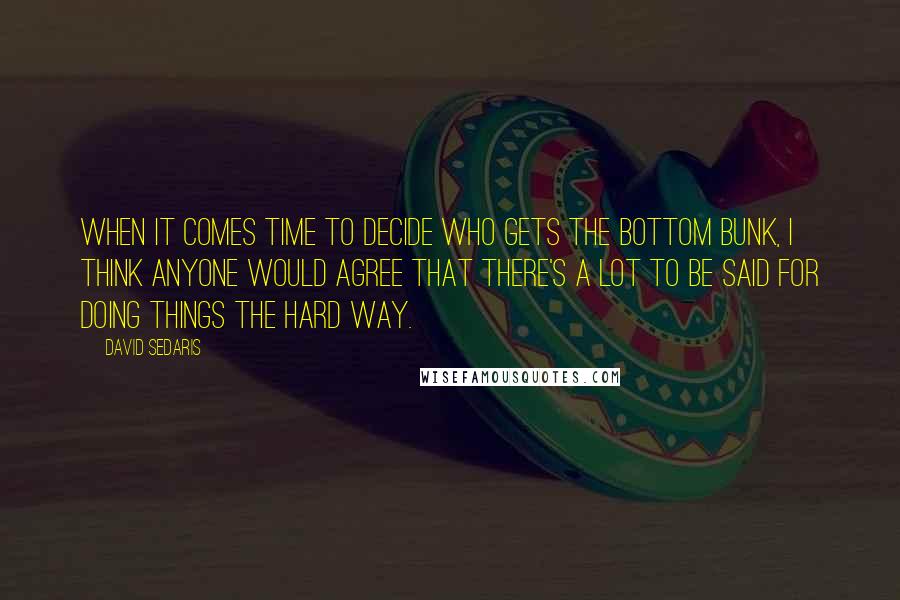 David Sedaris Quotes: When it comes time to decide who gets the bottom bunk, I think anyone would agree that there's a lot to be said for doing things the hard way.