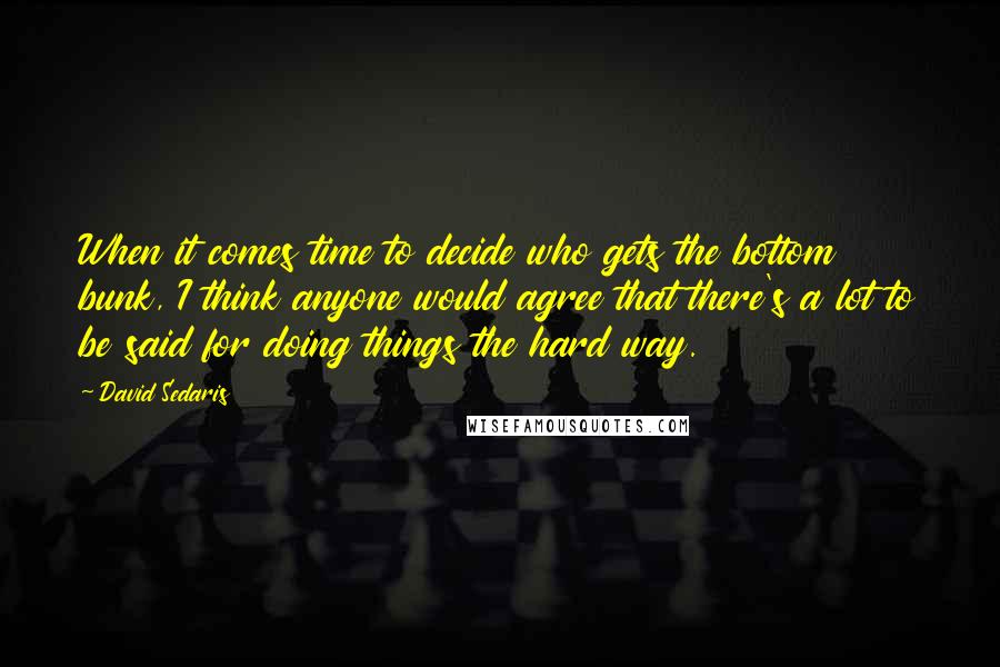 David Sedaris Quotes: When it comes time to decide who gets the bottom bunk, I think anyone would agree that there's a lot to be said for doing things the hard way.