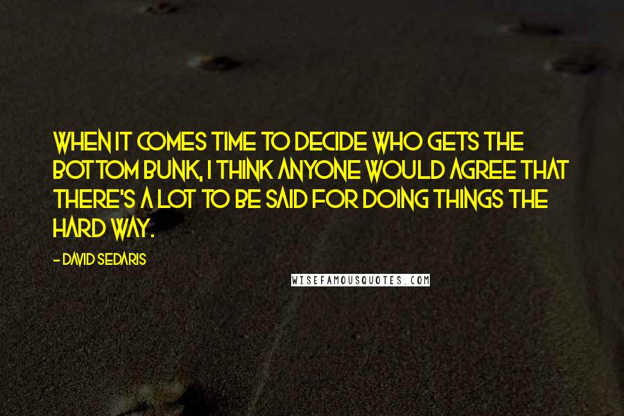 David Sedaris Quotes: When it comes time to decide who gets the bottom bunk, I think anyone would agree that there's a lot to be said for doing things the hard way.