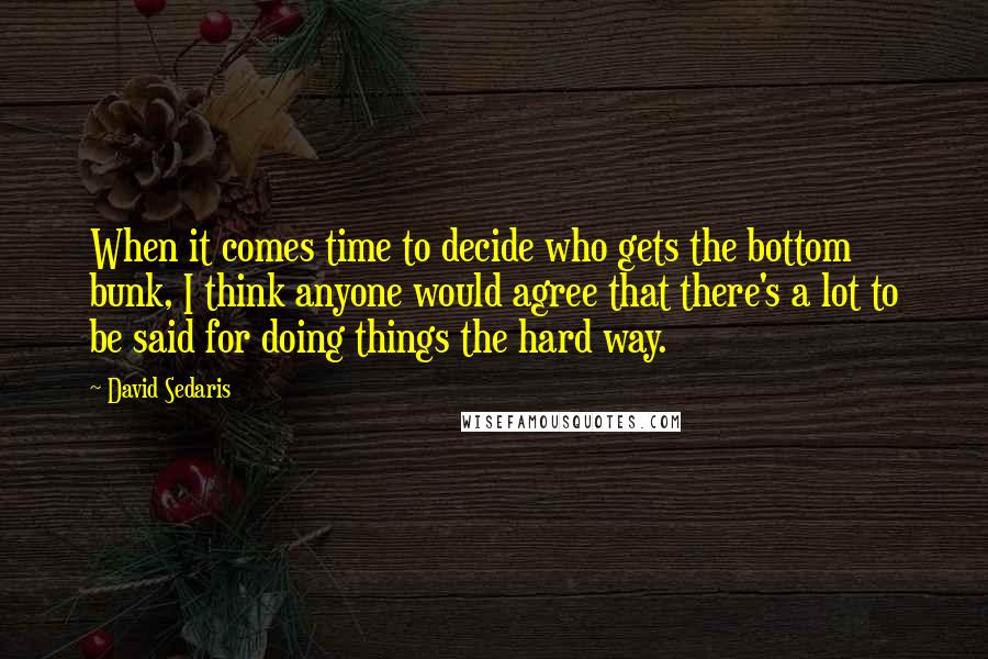 David Sedaris Quotes: When it comes time to decide who gets the bottom bunk, I think anyone would agree that there's a lot to be said for doing things the hard way.