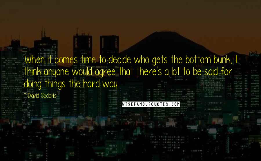 David Sedaris Quotes: When it comes time to decide who gets the bottom bunk, I think anyone would agree that there's a lot to be said for doing things the hard way.