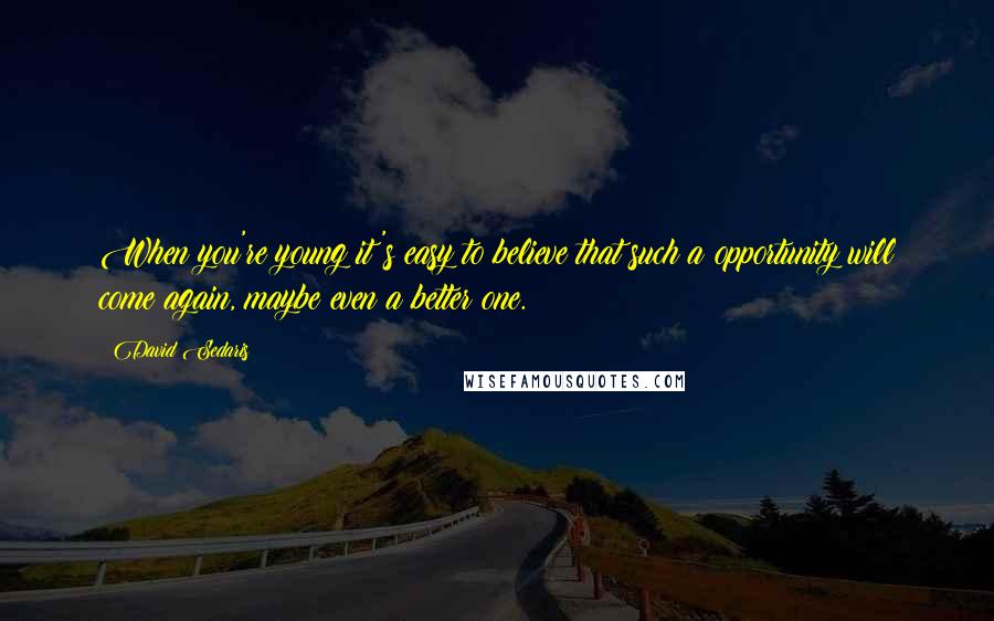 David Sedaris Quotes: When you're young it's easy to believe that such a opportunity will come again, maybe even a better one.