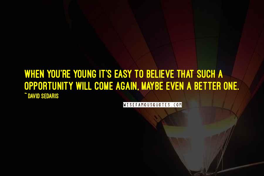 David Sedaris Quotes: When you're young it's easy to believe that such a opportunity will come again, maybe even a better one.