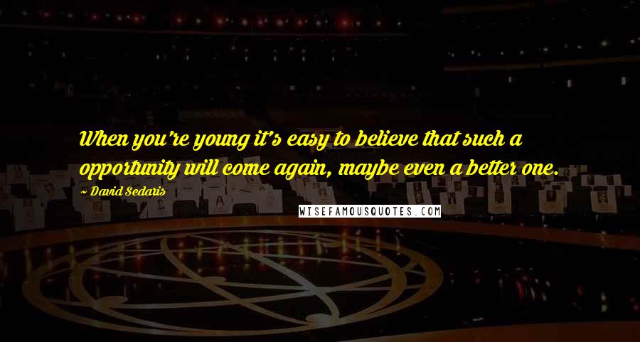 David Sedaris Quotes: When you're young it's easy to believe that such a opportunity will come again, maybe even a better one.