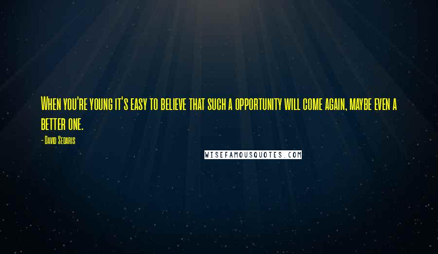 David Sedaris Quotes: When you're young it's easy to believe that such a opportunity will come again, maybe even a better one.